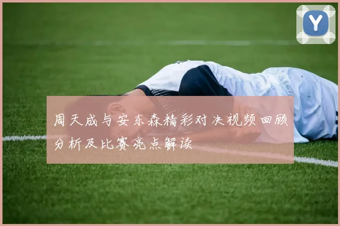 周天成与安东森精彩对决视频回顾分析及比赛亮点解读