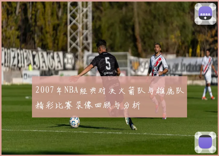 2007年NBA经典对决火箭队与雄鹿队精彩比赛录像回顾与分析