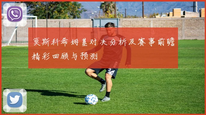 莫斯科希姆基对决分析及赛事前瞻精彩回顾与预测