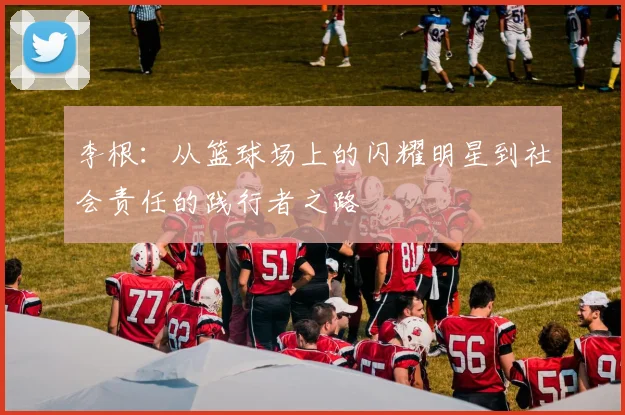 李根：从篮球场上的闪耀明星到社会责任的践行者之路