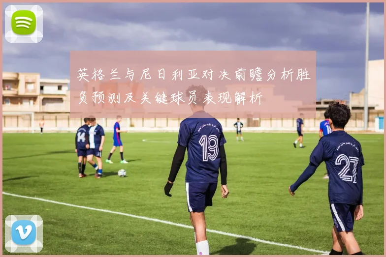 英格兰与尼日利亚对决前瞻分析胜负预测及关键球员表现解析