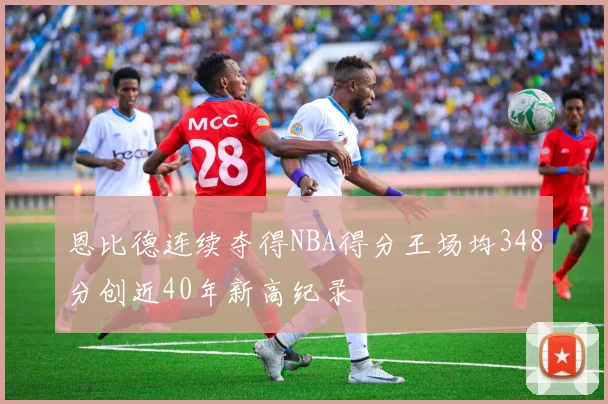 恩比德连续夺得NBA得分王场均348分创近40年新高纪录