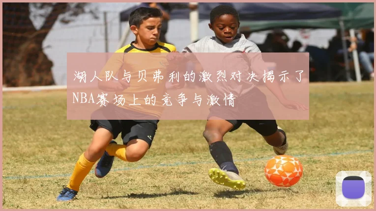 湖人队与贝弗利的激烈对决揭示了NBA赛场上的竞争与激情