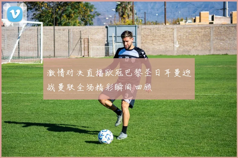 激情对决直播欧冠巴黎圣日耳曼迎战曼联全场精彩瞬间回顾