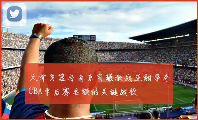 天津男篮与南京同曦激战正酣争夺CBA季后赛名额的关键战役