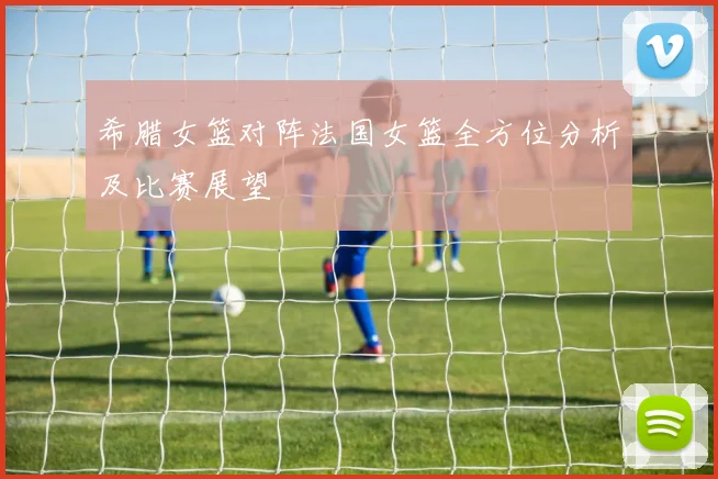 希腊女篮对阵法国女篮全方位分析及比赛展望