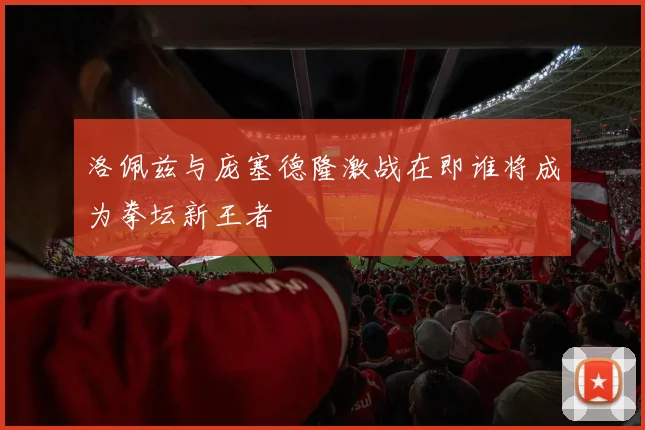 洛佩兹与庞塞德隆激战在即谁将成为拳坛新王者