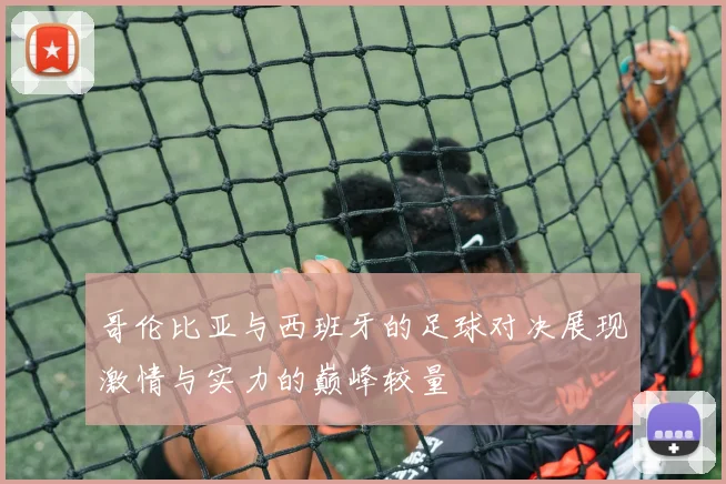 哥伦比亚与西班牙的足球对决展现激情与实力的巅峰较量
