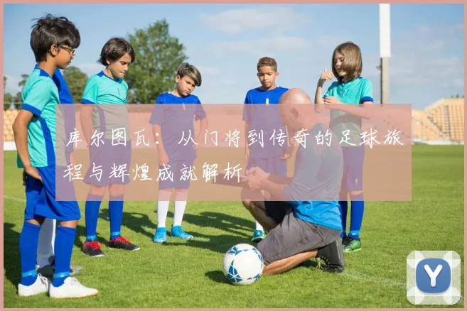 库尔图瓦：从门将到传奇的足球旅程与辉煌成就解析