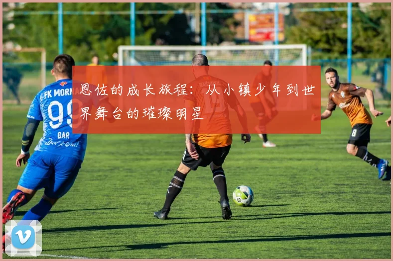 恩佐的成长旅程：从小镇少年到世界舞台的璀璨明星