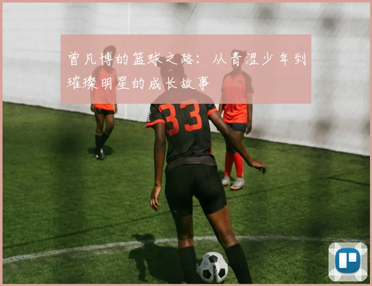 曾凡博的篮球之路：从青涩少年到璀璨明星的成长故事