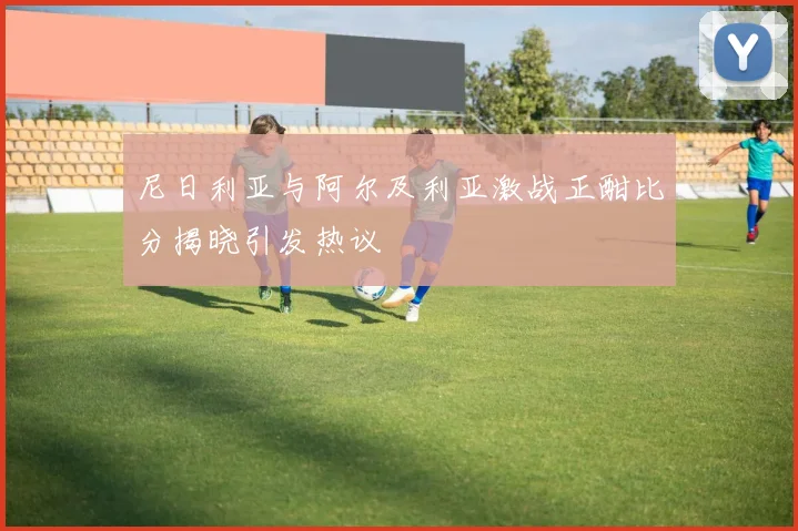 尼日利亚与阿尔及利亚激战正酣比分揭晓引发热议