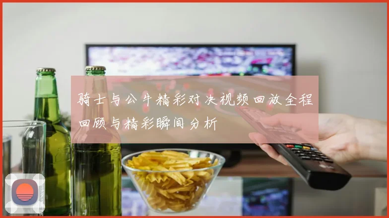 骑士与公牛精彩对决视频回放全程回顾与精彩瞬间分析