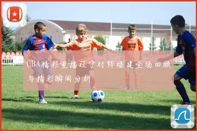 CBA精彩重播辽宁对阵福建全场回顾与精彩瞬间分析