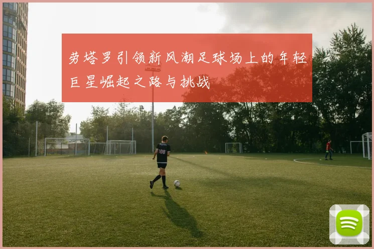劳塔罗引领新风潮足球场上的年轻巨星崛起之路与挑战