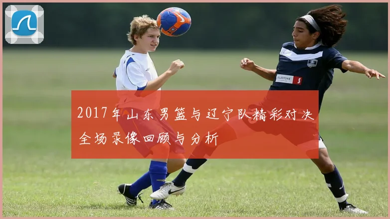 2017年山东男篮与辽宁队精彩对决全场录像回顾与分析