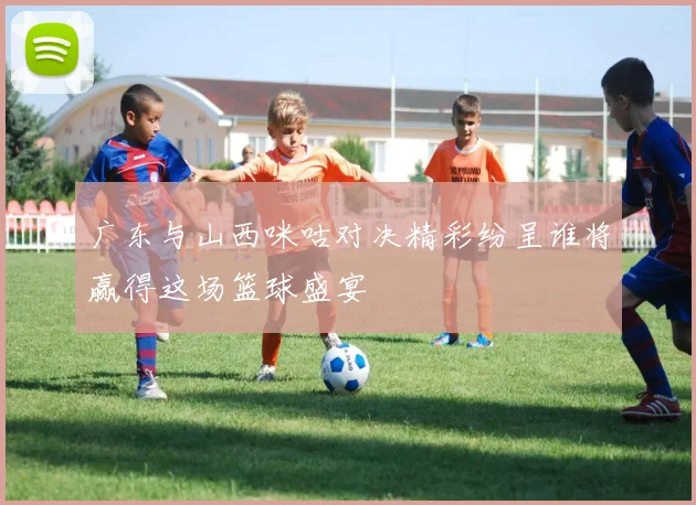 广东与山西咪咕对决精彩纷呈谁将赢得这场篮球盛宴