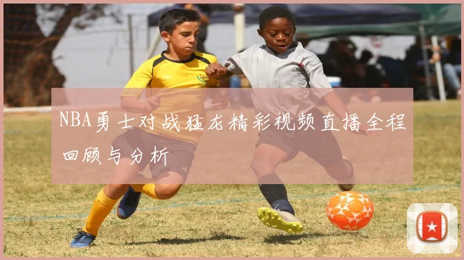 NBA勇士对战猛龙精彩视频直播全程回顾与分析