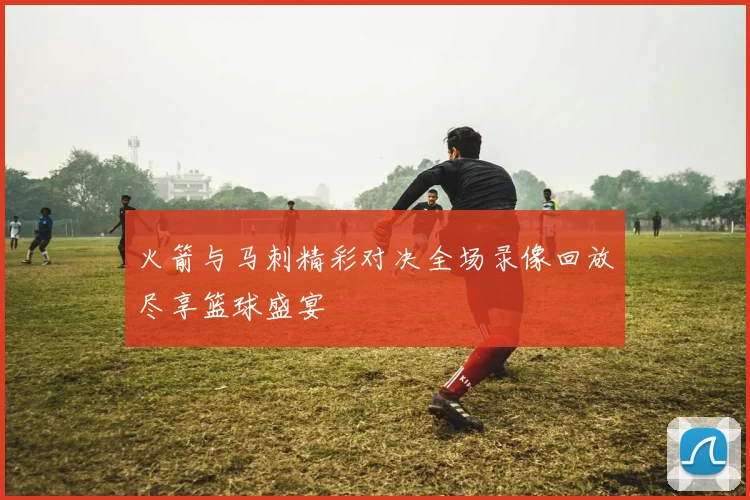 火箭与马刺精彩对决全场录像回放尽享篮球盛宴