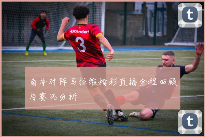 南非对阵马拉维精彩直播全程回顾与赛况分析