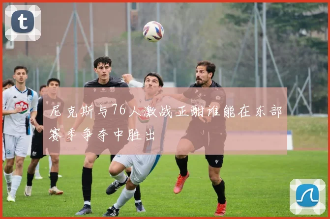 尼克斯与76人激战正酣谁能在东部赛季争夺中胜出