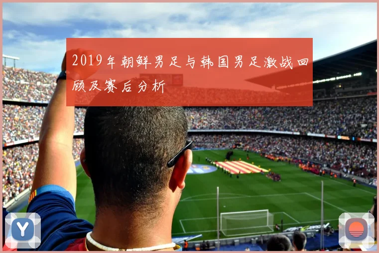 2019年朝鲜男足与韩国男足激战回顾及赛后分析