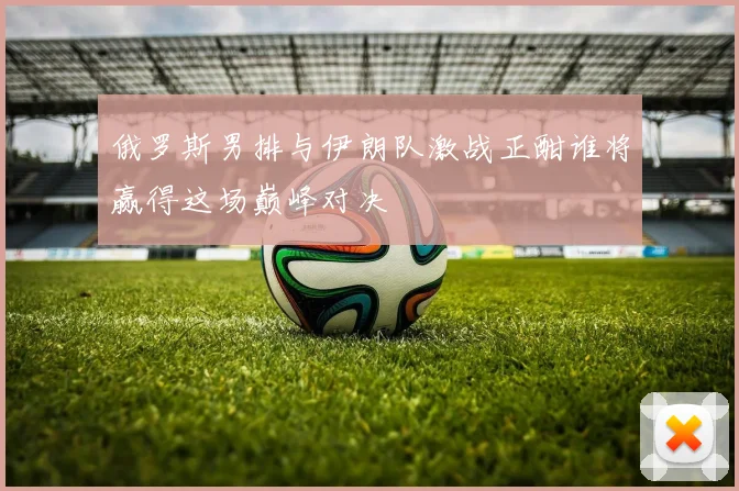 俄罗斯男排与伊朗队激战正酣谁将赢得这场巅峰对决