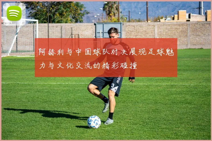 阿赫利与中国球队对决展现足球魅力与文化交流的精彩碰撞