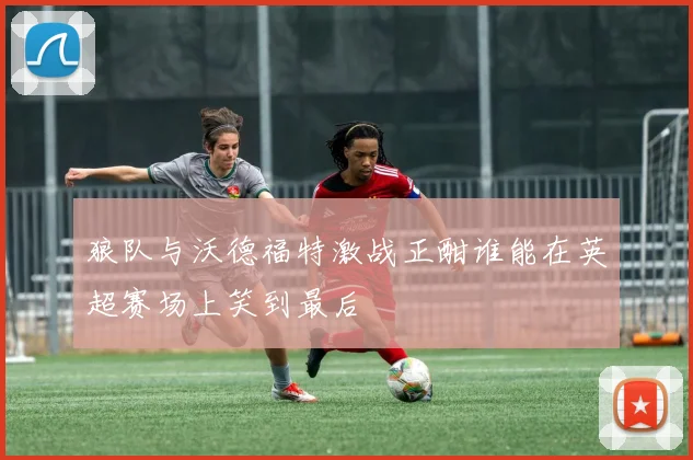 狼队与沃德福特激战正酣谁能在英超赛场上笑到最后