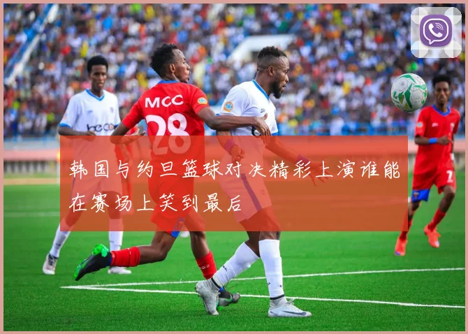 韩国与约旦篮球对决精彩上演谁能在赛场上笑到最后