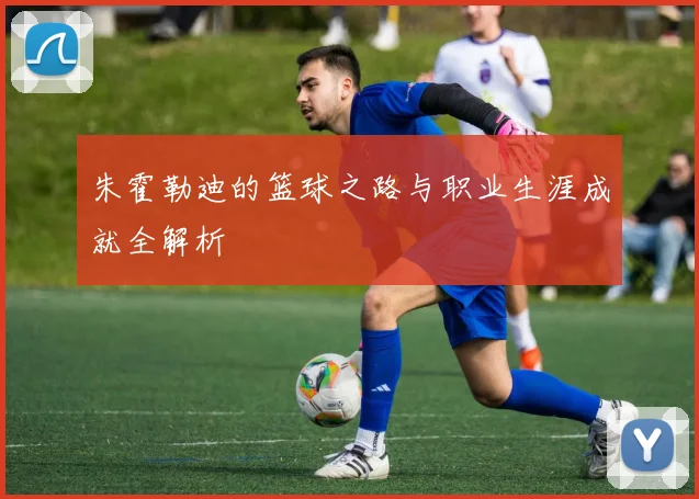朱霍勒迪的篮球之路与职业生涯成就全解析