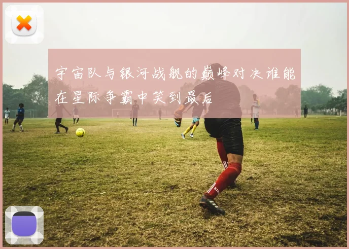 宇宙队与银河战舰的巅峰对决谁能在星际争霸中笑到最后