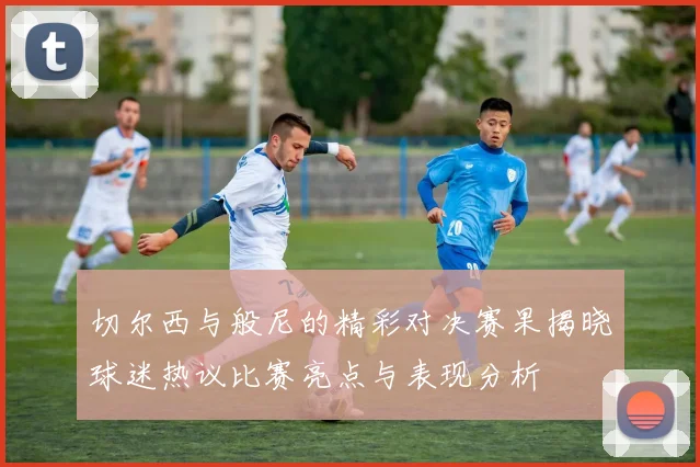 切尔西与般尼的精彩对决赛果揭晓球迷热议比赛亮点与表现分析