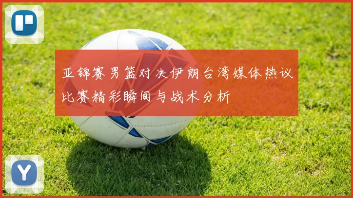 亚锦赛男篮对决伊朗台湾媒体热议比赛精彩瞬间与战术分析
