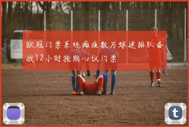 欧冠门票系统瘫痪数万球迷排队奋战12小时抢购心仪门票