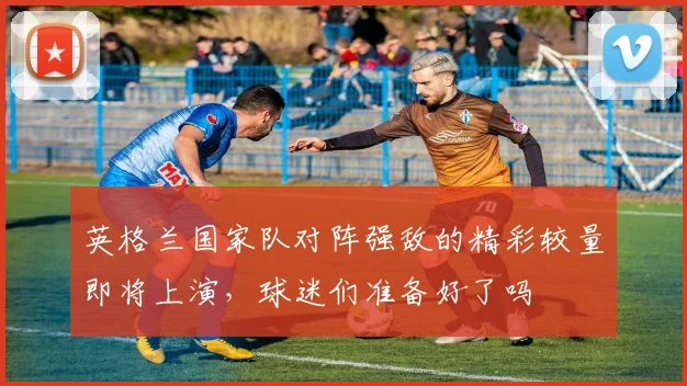 英格兰国家队对阵强敌的精彩较量即将上演，球迷们准备好了吗