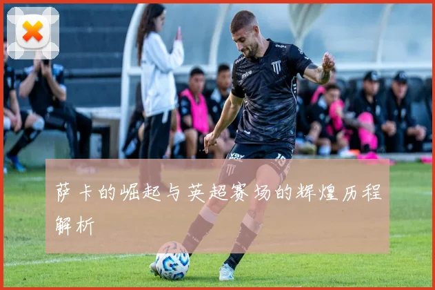 萨卡的崛起与英超赛场的辉煌历程解析