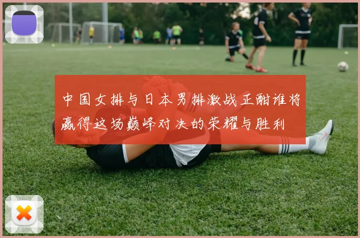 中国女排与日本男排激战正酣谁将赢得这场巅峰对决的荣耀与胜利