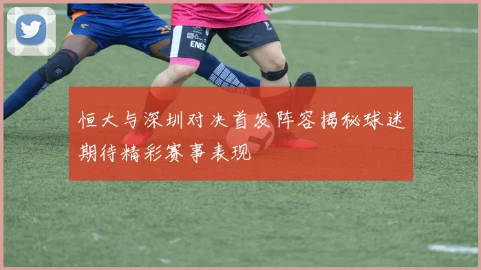 恒大与深圳对决首发阵容揭秘球迷期待精彩赛事表现