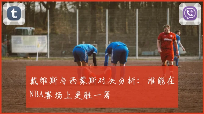 戴维斯与西蒙斯对决分析：谁能在NBA赛场上更胜一筹