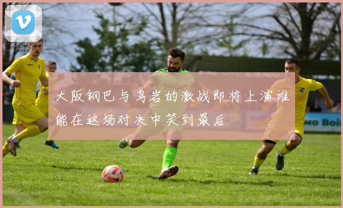大阪钢巴与鸟岩的激战即将上演谁能在这场对决中笑到最后
