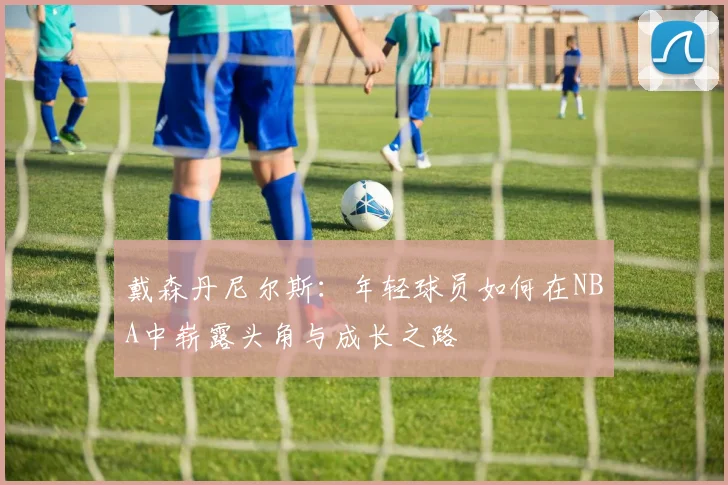 戴森丹尼尔斯：年轻球员如何在NBA中崭露头角与成长之路