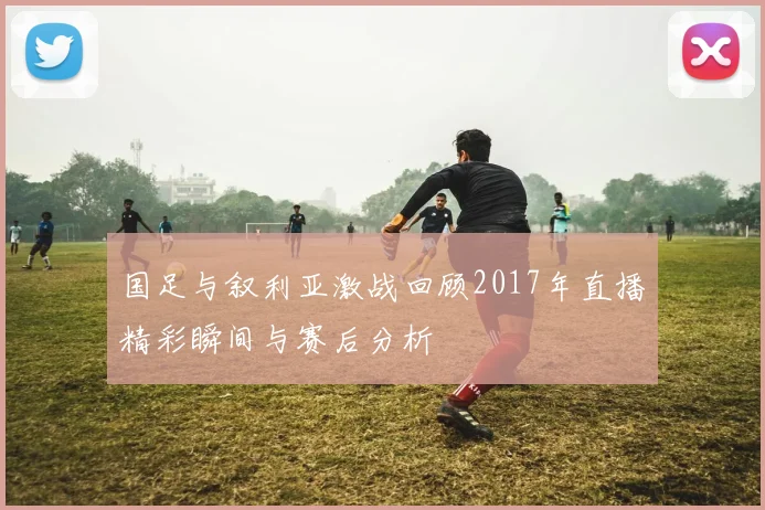 国足与叙利亚激战回顾2017年直播精彩瞬间与赛后分析