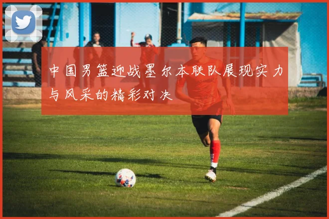 中国男篮迎战墨尔本联队展现实力与风采的精彩对决